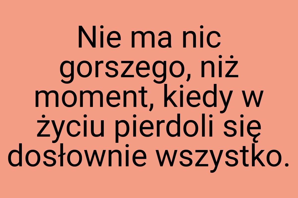 Nie ma nic gorszego, niż moment, kiedy w życiu pierdoli się