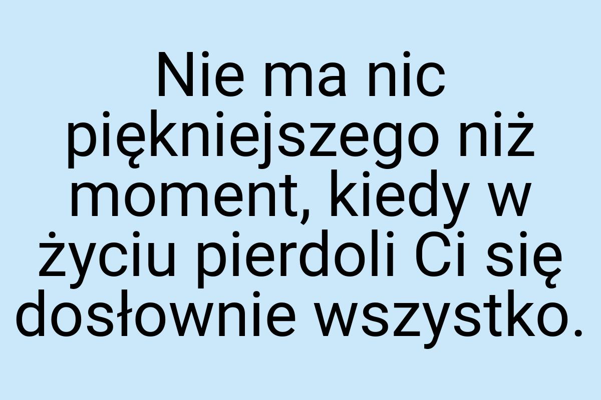 Nie ma nic piękniejszego niż moment, kiedy w życiu pierdoli