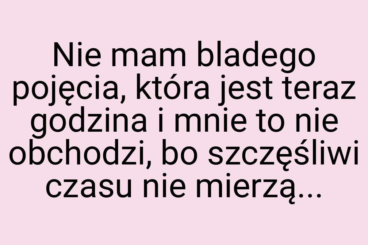 Nie mam bladego pojęcia, która jest teraz godzina i mnie to