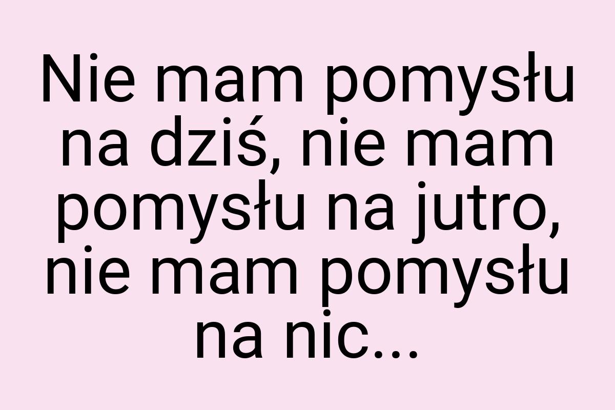 Nie mam pomysłu na dziś, nie mam pomysłu na jutro, nie mam