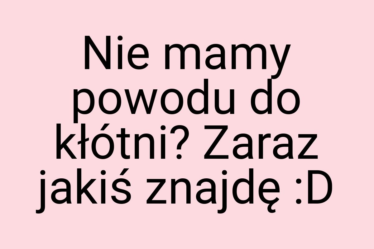 Nie mamy powodu do kłótni? Zaraz jakiś znajdę :D