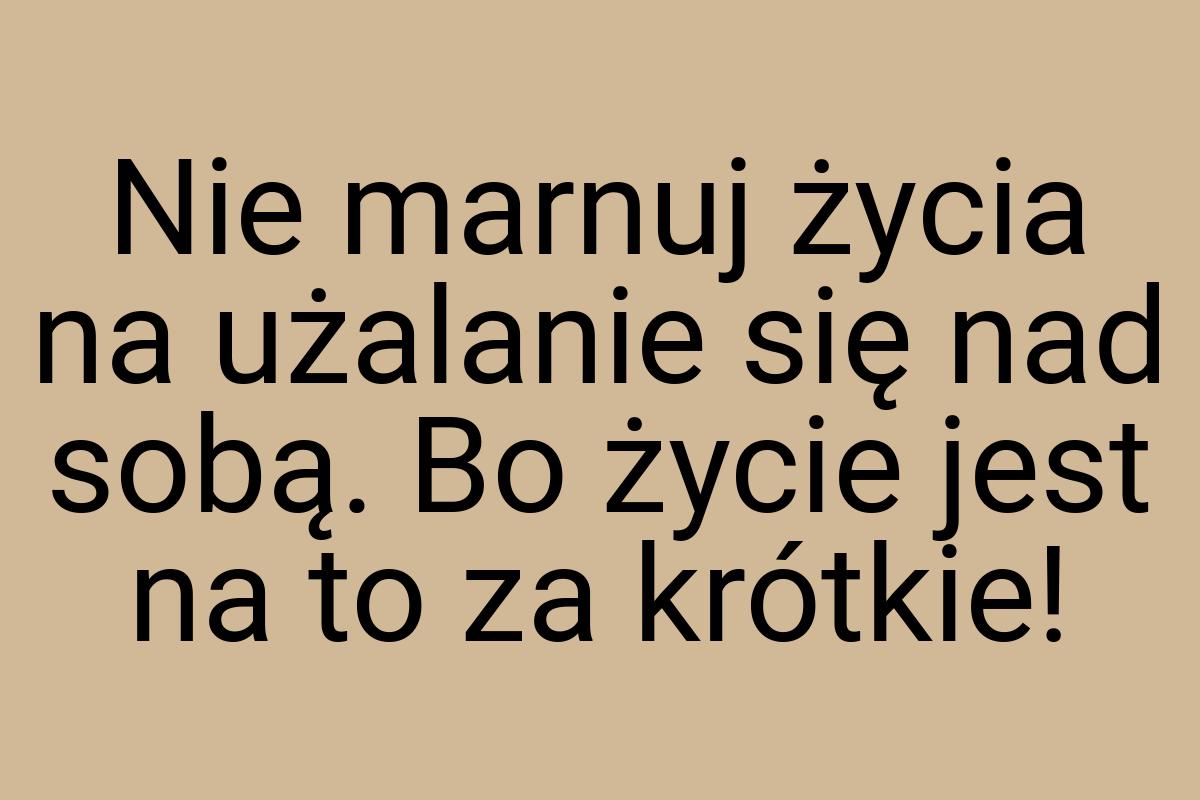 Nie marnuj życia na użalanie się nad sobą. Bo życie jest na