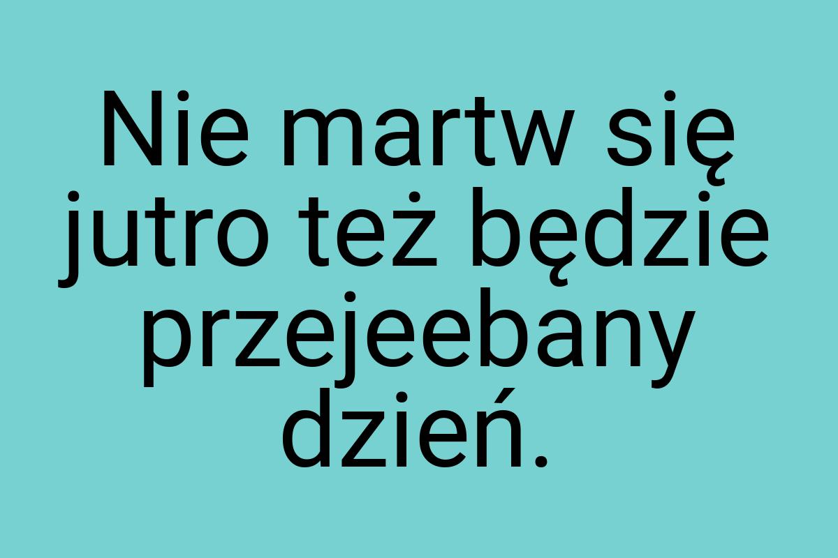 Nie martw się jutro też będzie przejeebany dzień