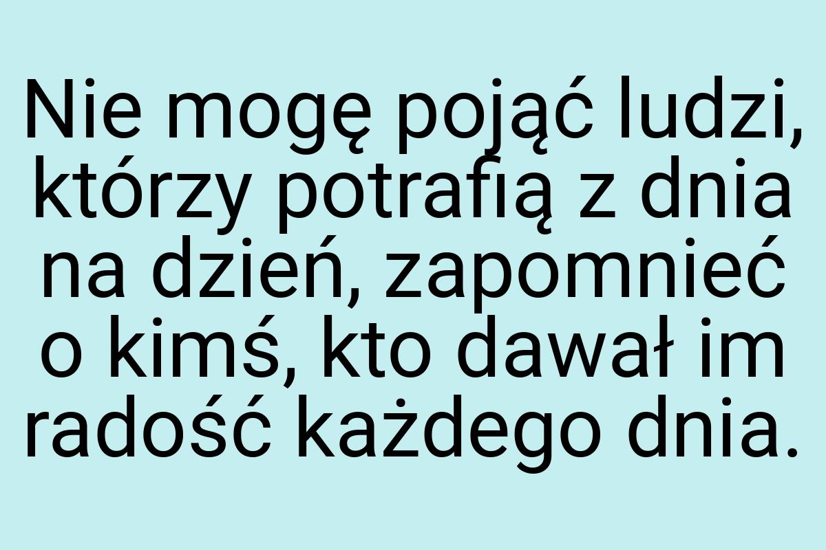 Nie mogę pojąć ludzi, którzy potrafią z dnia na dzień