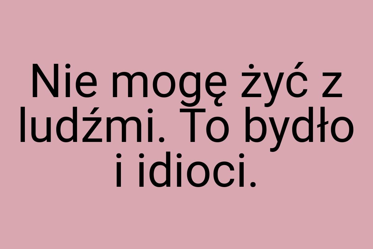 Nie mogę żyć z ludźmi. To bydło i idioci