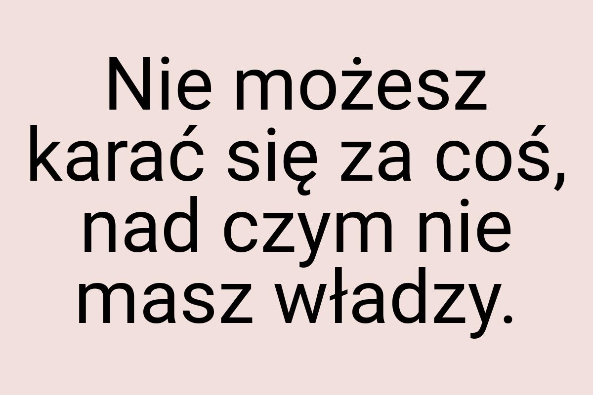 Nie możesz karać się za coś, nad czym nie masz władzy