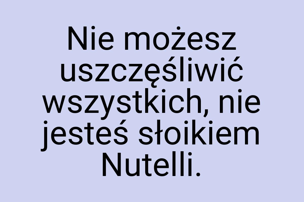 Nie możesz uszczęśliwić wszystkich, nie jesteś słoikiem