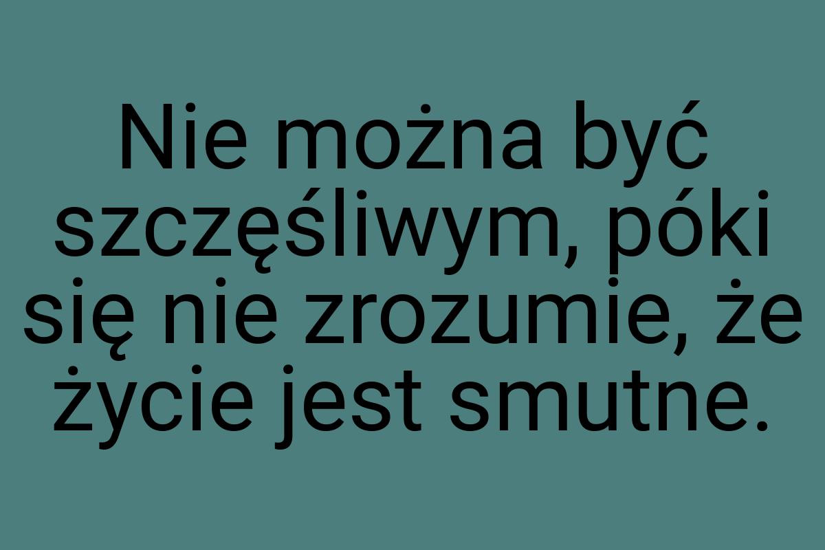 Nie można być szczęśliwym, póki się nie zrozumie, że życie