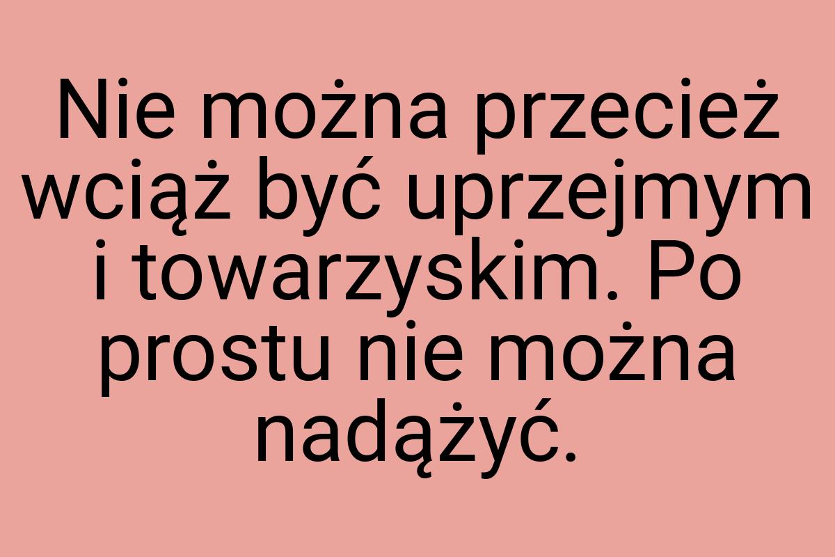 Nie można przecież wciąż być uprzejmym i towarzyskim. Po