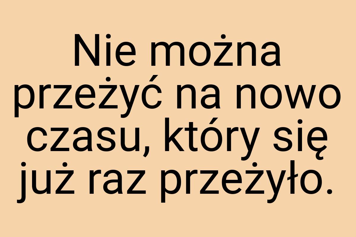 Nie można przeżyć na nowo czasu, który się już raz przeżyło