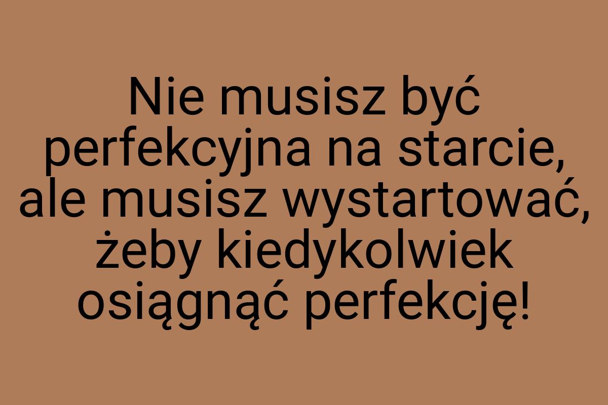 Nie musisz być perfekcyjna na starcie, ale musisz