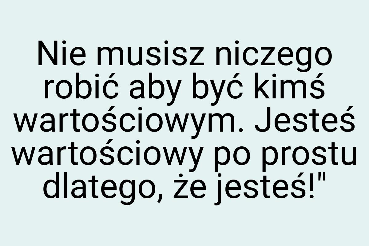 Nie musisz niczego robić aby być kimś wartościowym. Jesteś