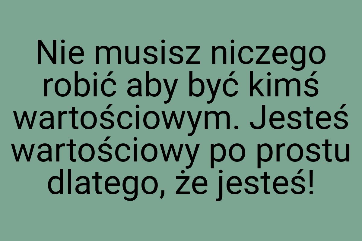 Nie musisz niczego robić aby być kimś wartościowym. Jesteś