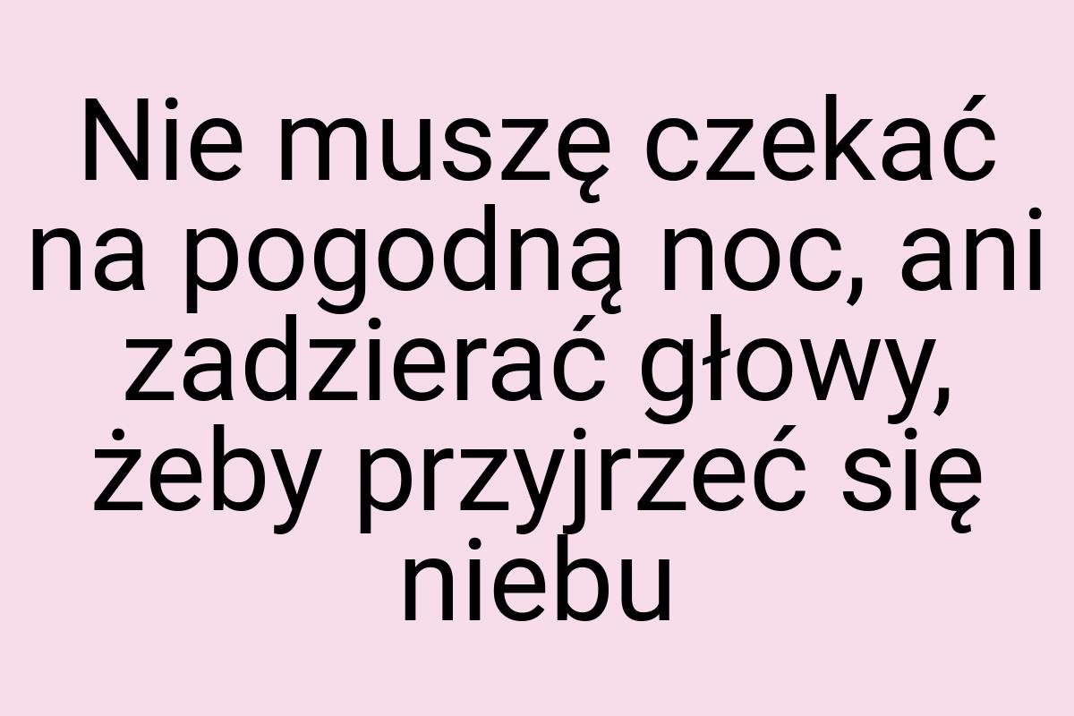 Nie muszę czekać na pogodną noc, ani zadzierać głowy, żeby