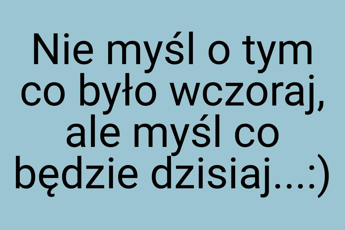 Nie myśl o tym co było wczoraj, ale myśl co będzie