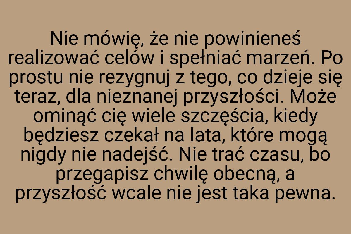 Nie mówię, że nie powinieneś realizować celów i spełniać