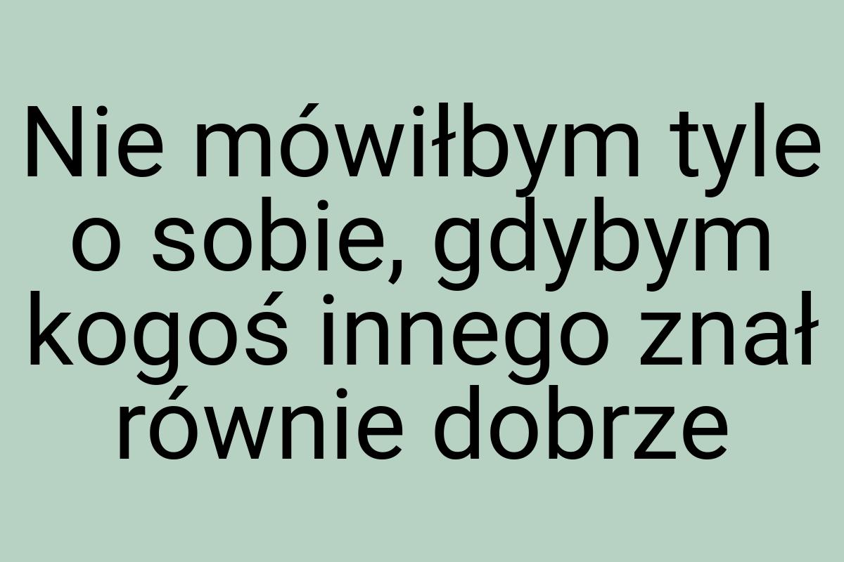 Nie mówiłbym tyle o sobie, gdybym kogoś innego znał równie