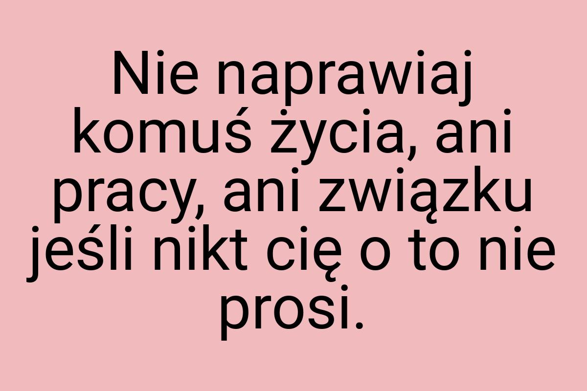 Nie naprawiaj komuś życia, ani pracy, ani związku jeśli