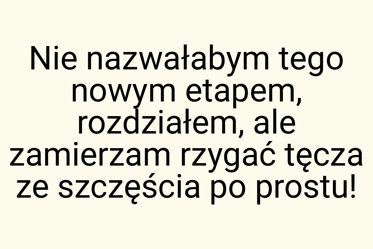 Nie nazwałabym tego nowym etapem, rozdziałem, ale zamierzam