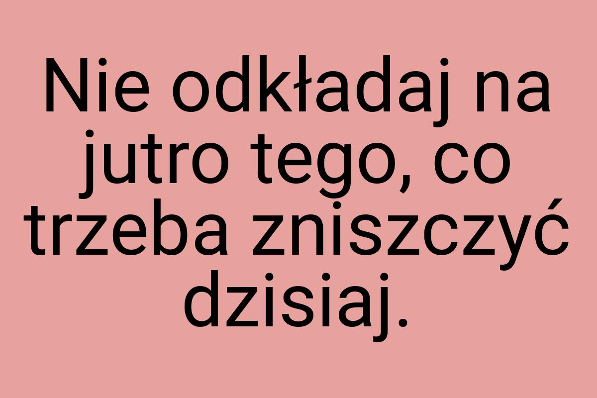 Nie odkładaj na jutro tego, co trzeba zniszczyć dzisiaj