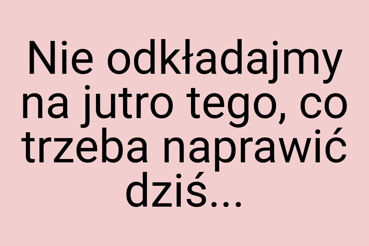 Nie odkładajmy na jutro tego, co trzeba naprawić dziś