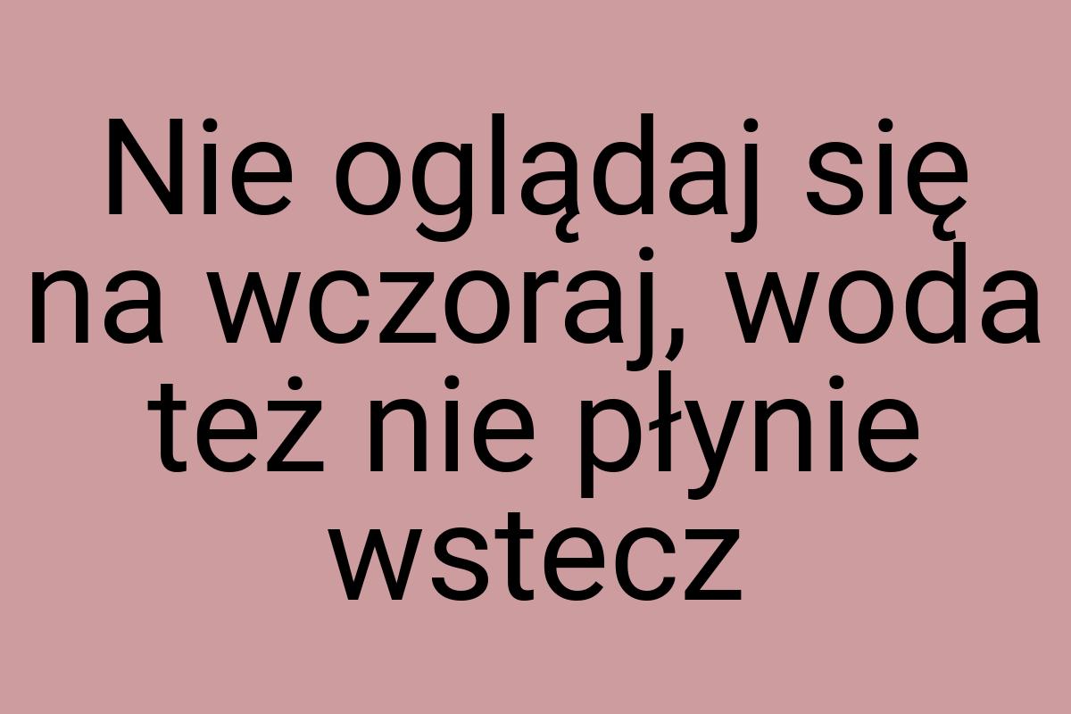 Nie oglądaj się na wczoraj, woda też nie płynie wstecz