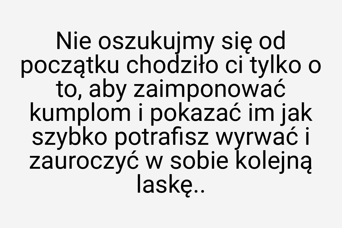 Nie oszukujmy się od początku chodziło ci tylko o to, aby