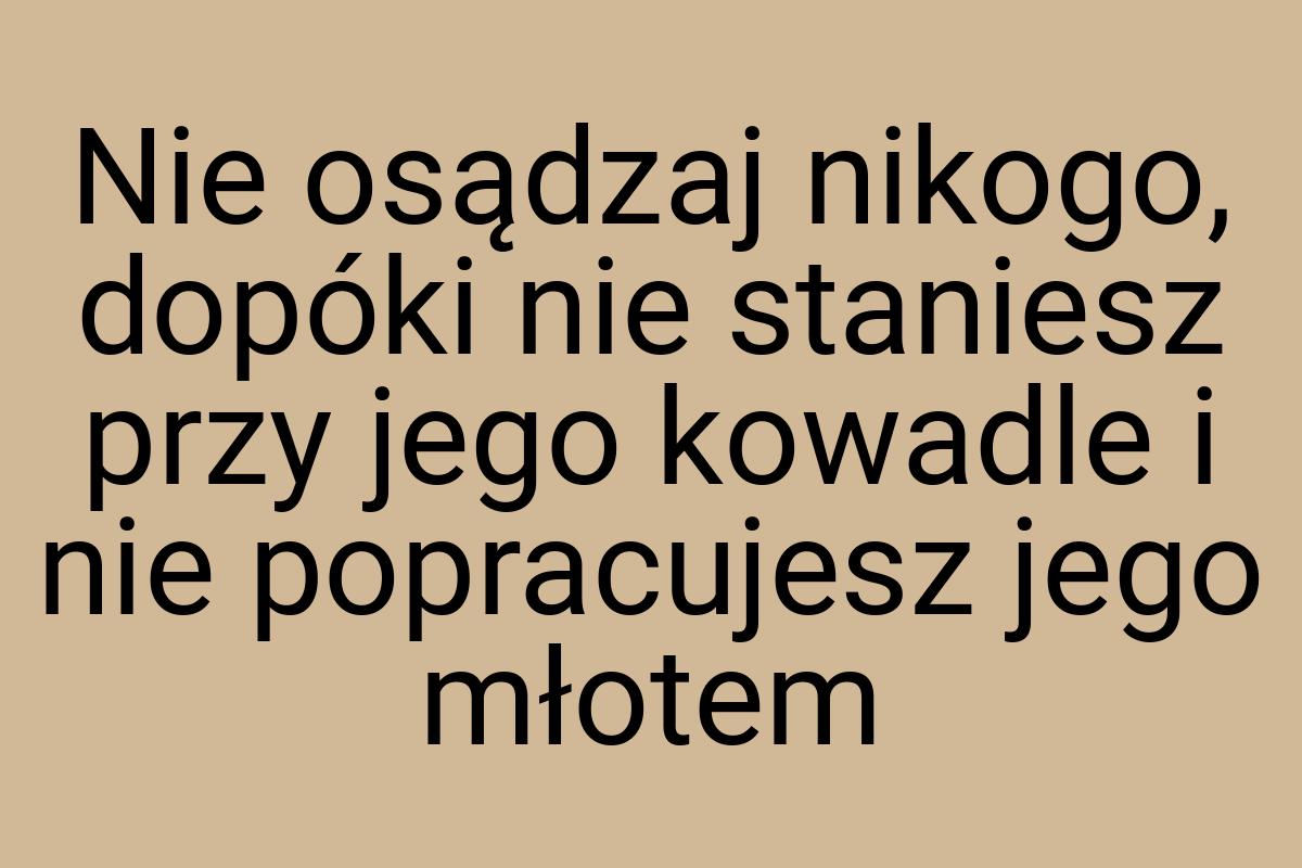 Nie osądzaj nikogo, dopóki nie staniesz przy jego kowadle i