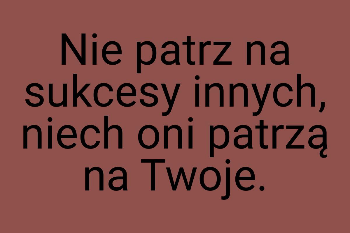 Nie patrz na sukcesy innych, niech oni patrzą na Twoje