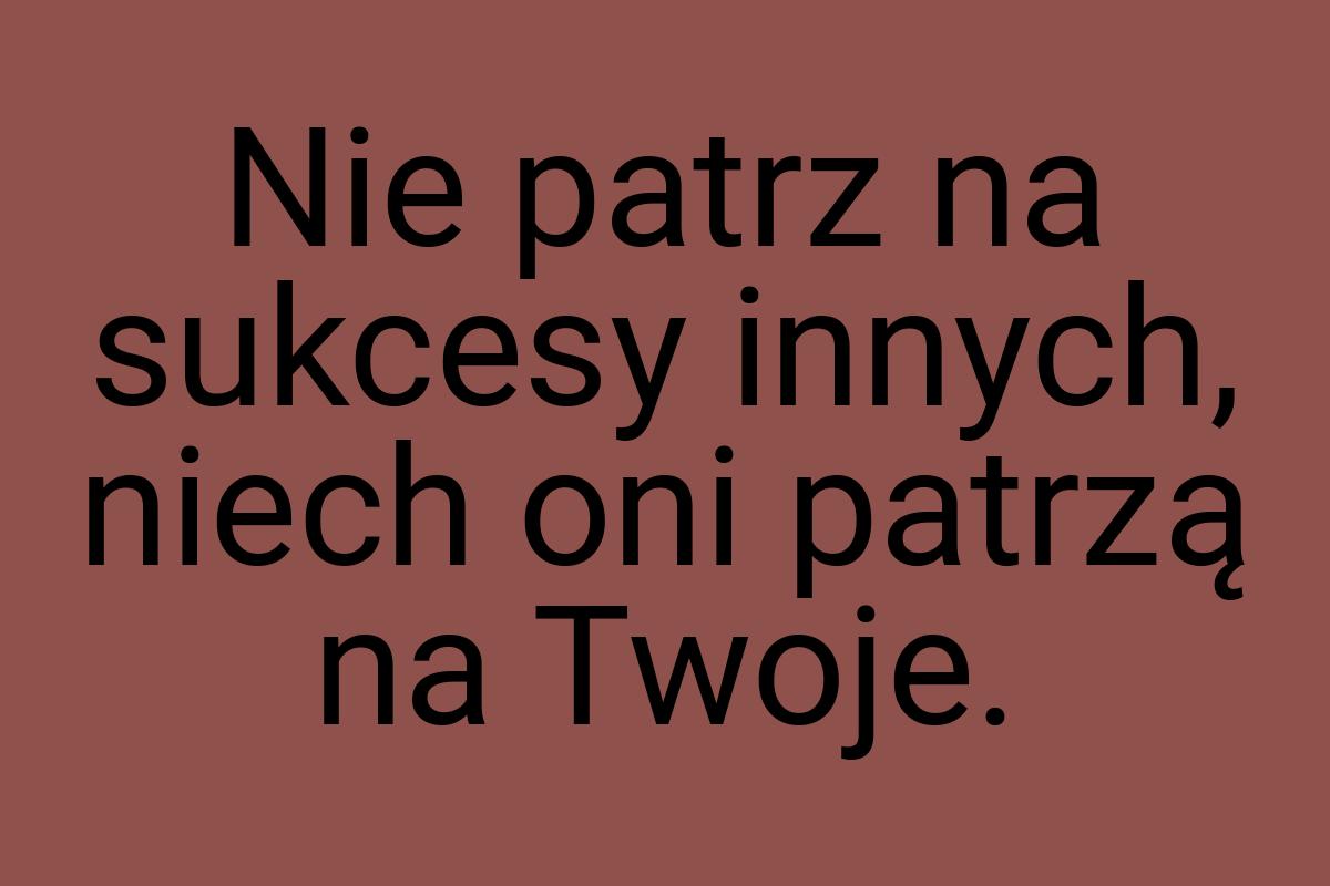 Nie patrz na sukcesy innych, niech oni patrzą na Twoje