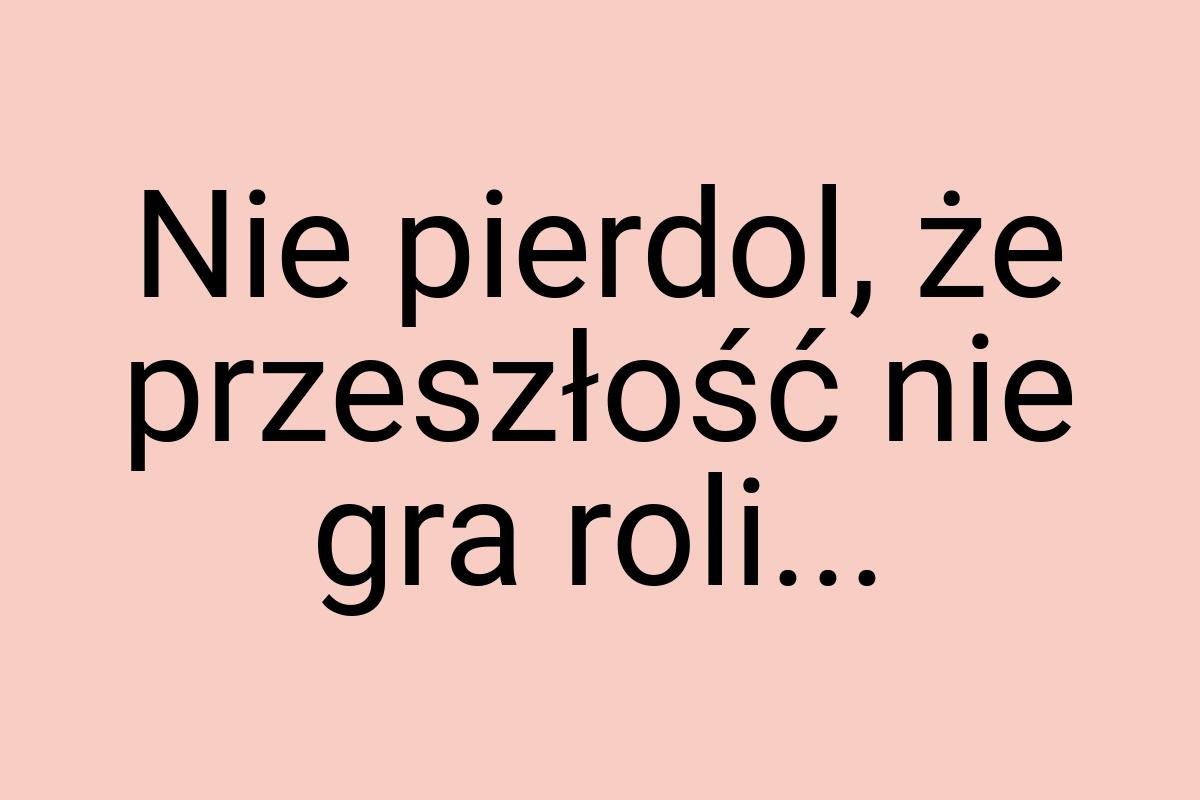 Nie pierdol, że przeszłość nie gra roli