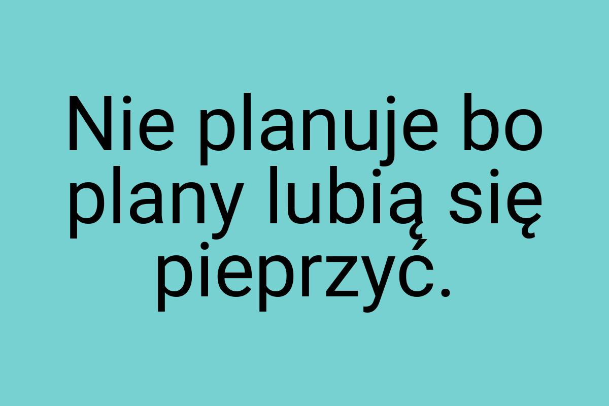 Nie planuje bo plany lubią się pieprzyć