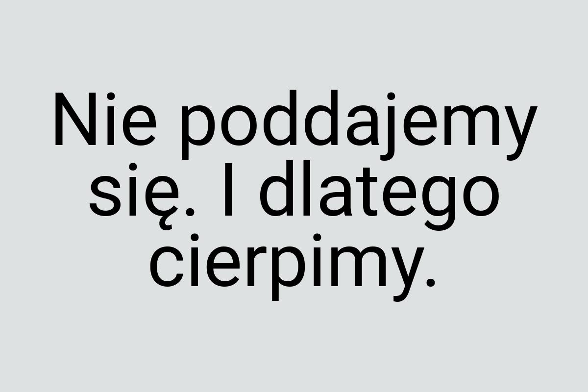 Nie poddajemy się. I dlatego cierpimy