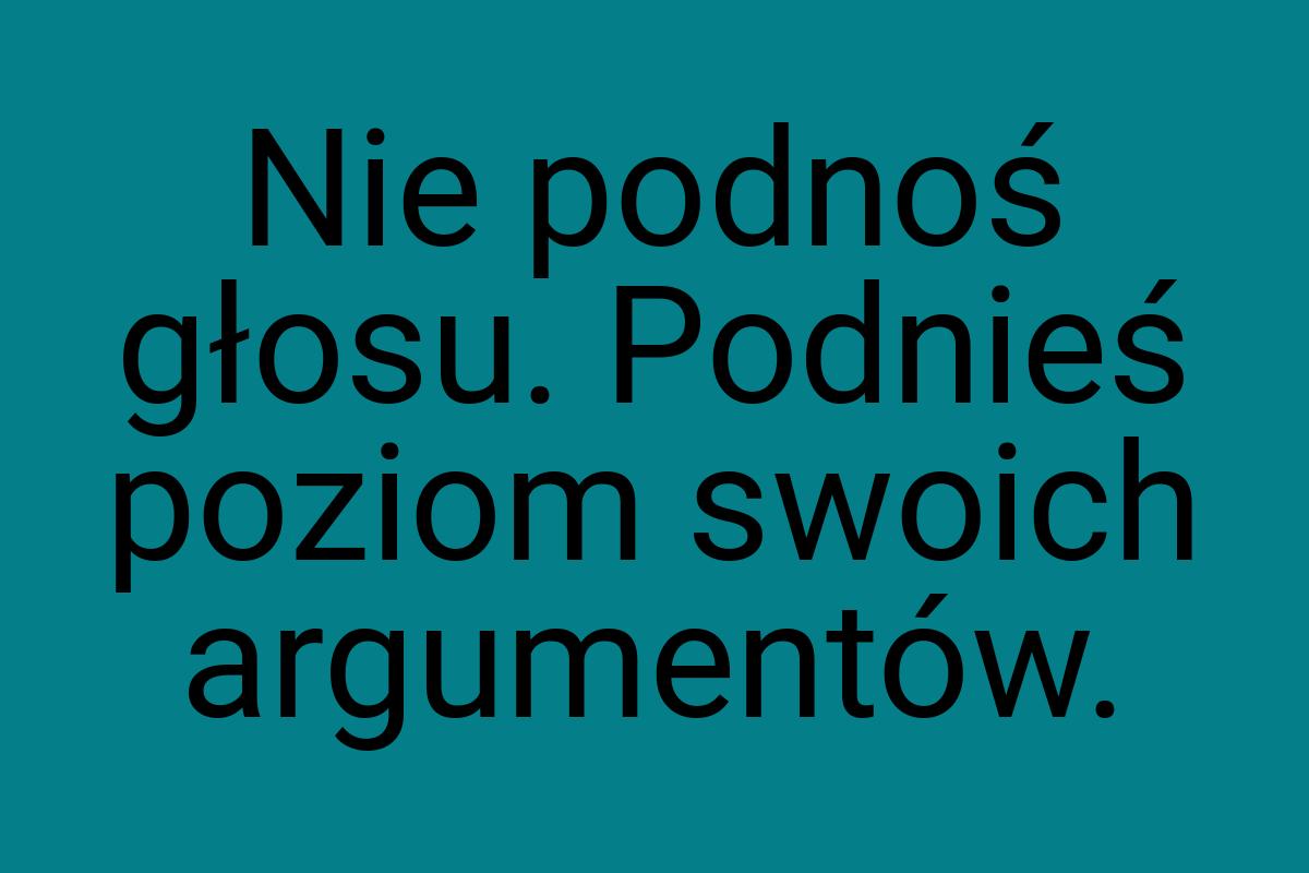 Nie podnoś głosu. Podnieś poziom swoich argumentów