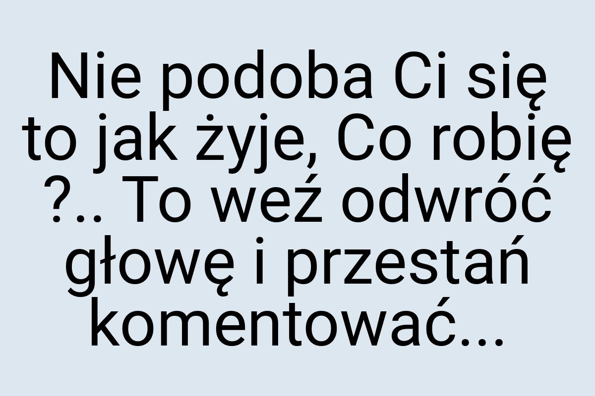 Nie podoba Ci się to jak żyje, Co robię ?.. To weź odwróć