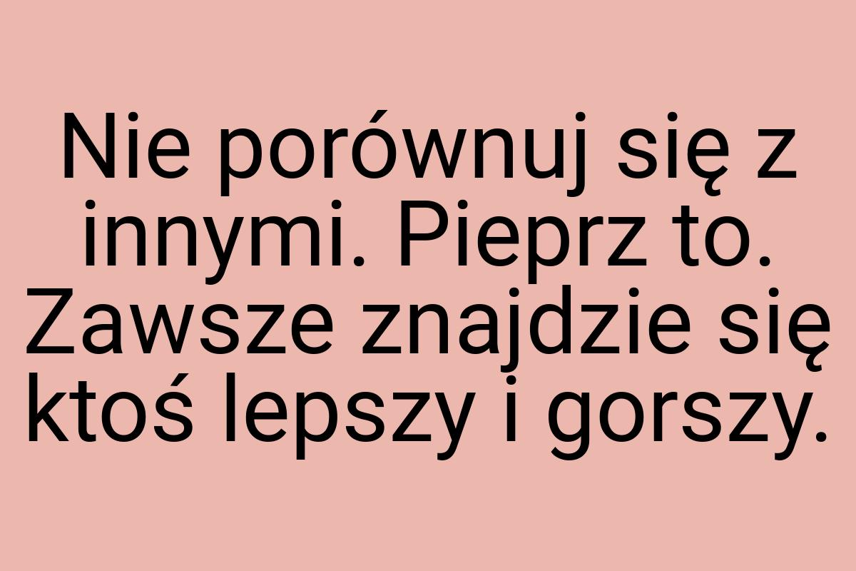 Nie porównuj się z innymi. Pieprz to. Zawsze znajdzie się