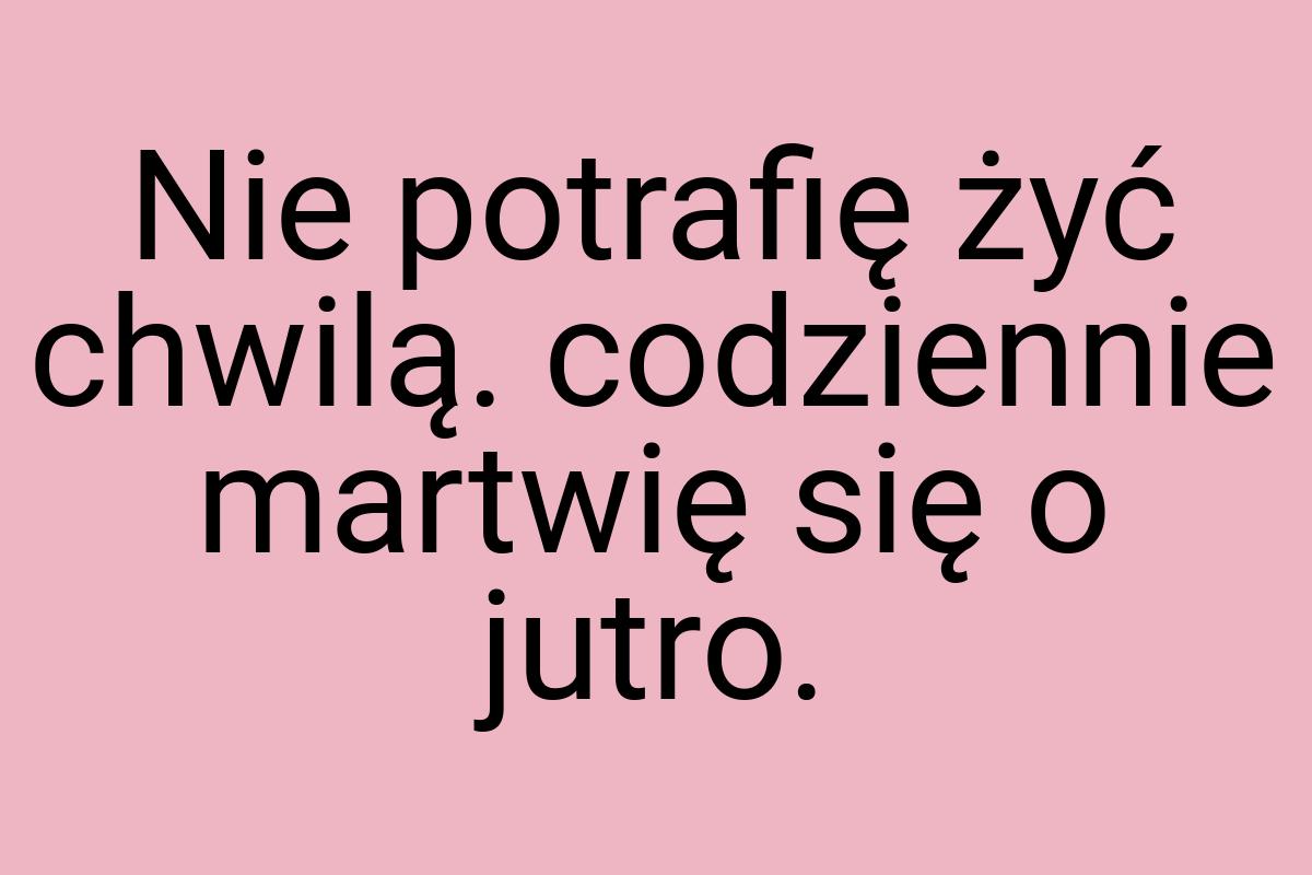 Nie potrafię żyć chwilą. codziennie martwię się o jutro