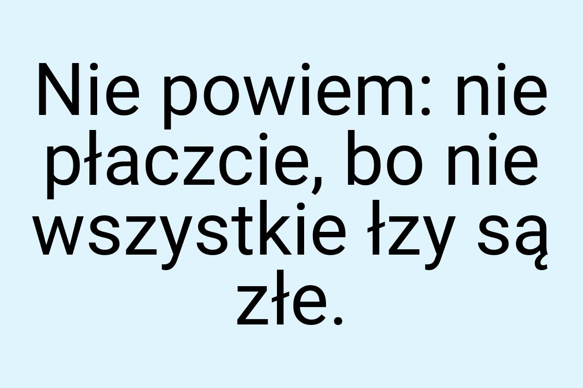 Nie powiem: nie płaczcie, bo nie wszystkie łzy są złe