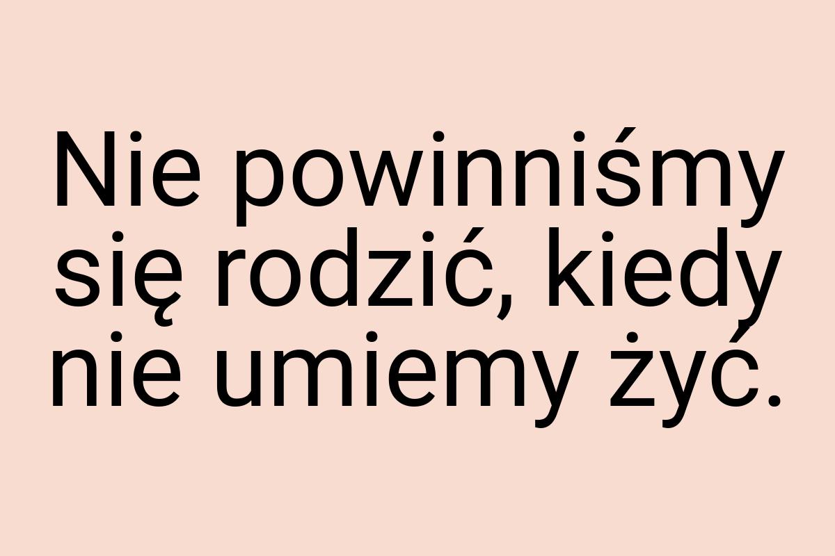 Nie powinniśmy się rodzić, kiedy nie umiemy żyć