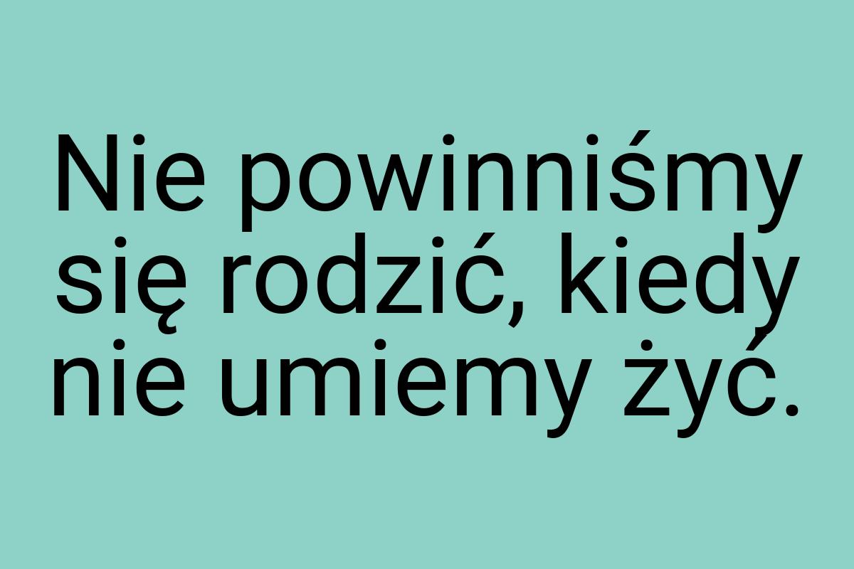 Nie powinniśmy się rodzić, kiedy nie umiemy żyć