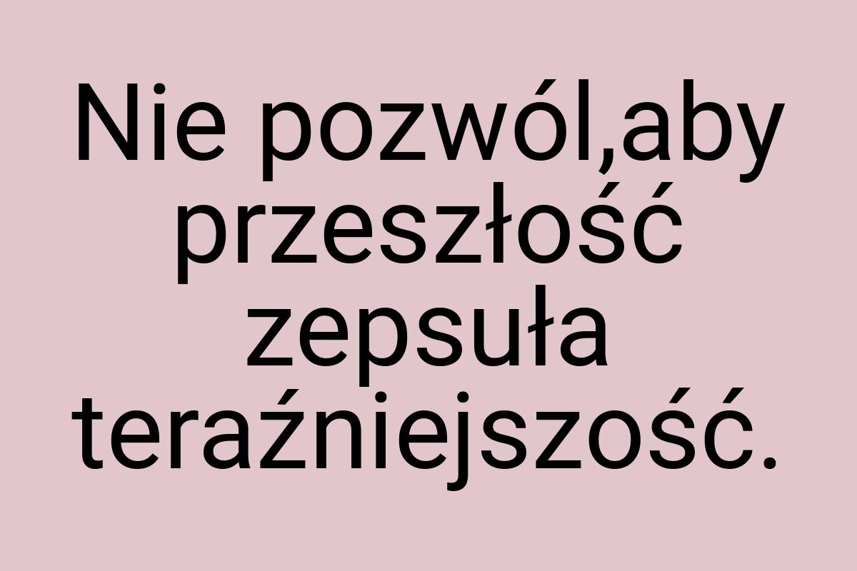 Nie pozwól,aby przeszłość zepsuła teraźniejszość