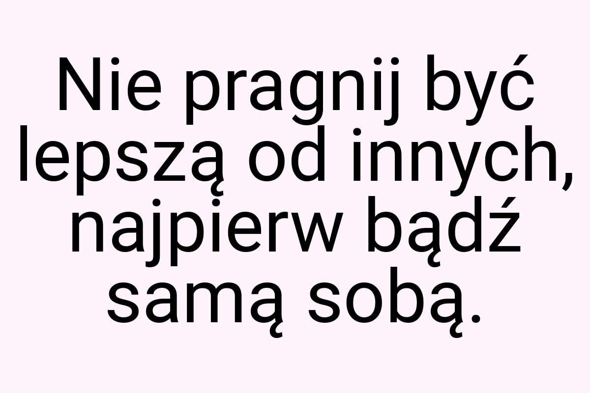 Nie pragnij być lepszą od innych, najpierw bądź samą sobą