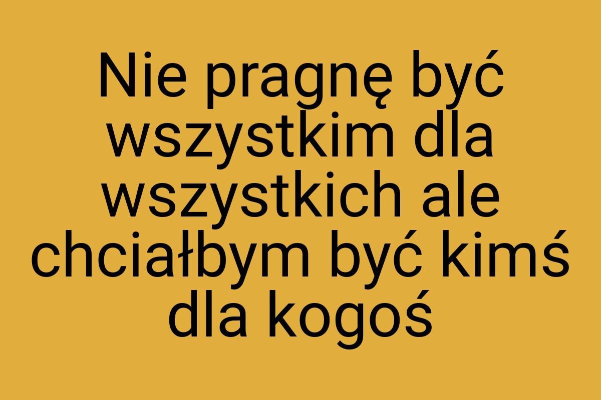 Nie pragnę być wszystkim dla wszystkich ale chciałbym być