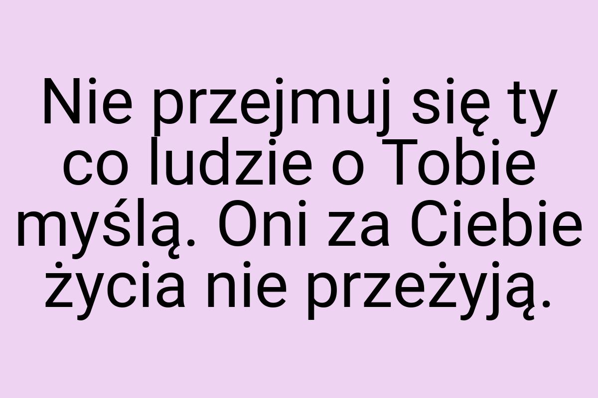 Nie przejmuj się ty co ludzie o Tobie myślą. Oni za Ciebie