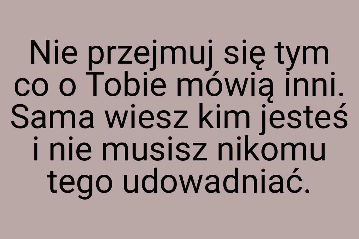 Nie przejmuj się tym co o Tobie mówią inni. Sama wiesz kim