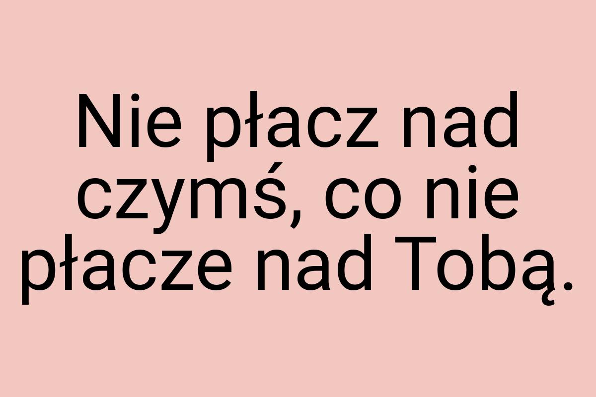 Nie płacz nad czymś, co nie płacze nad Tobą
