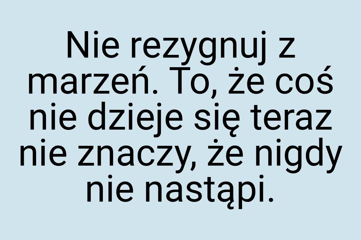 Nie rezygnuj z marzeń. To, że coś nie dzieje się teraz nie