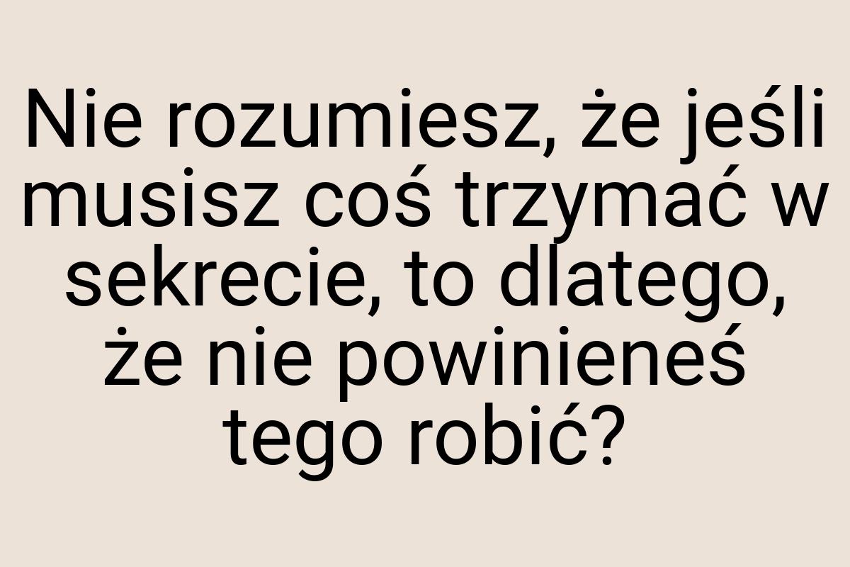 Nie rozumiesz, że jeśli musisz coś trzymać w sekrecie, to