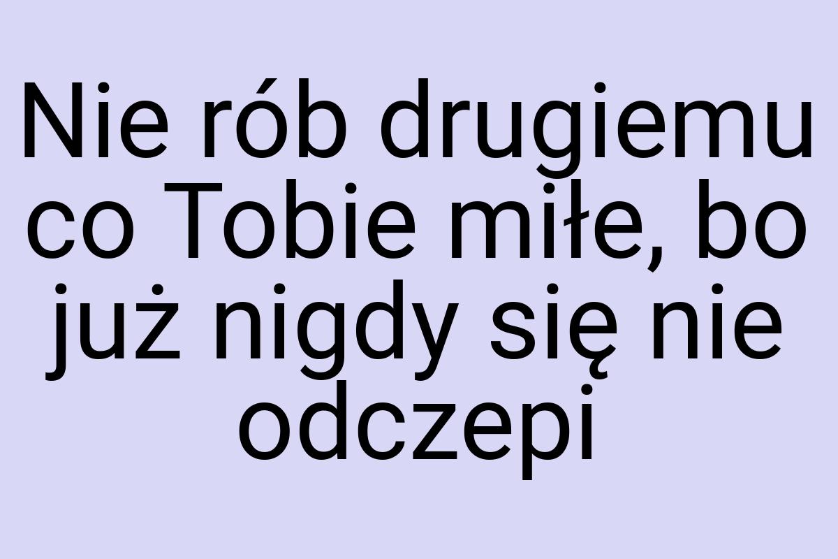 Nie rób drugiemu co Tobie miłe, bo już nigdy się nie odczepi