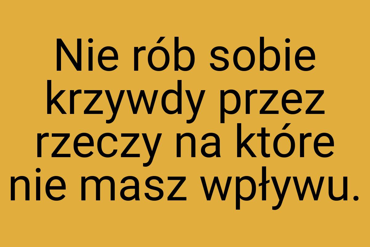 Nie rób sobie krzywdy przez rzeczy na które nie masz wpływu